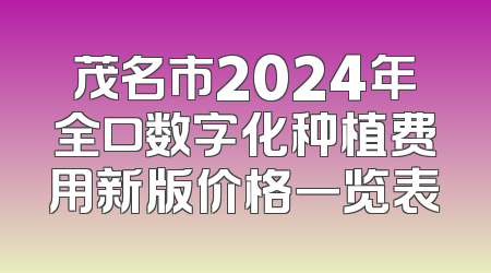 茂名市2024年全口数字化种植费用新版价格一览表