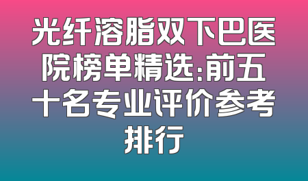 光纤溶脂双下巴医院榜单精选：前五十名专业评价参考排行