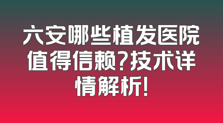 六安哪些植发医院值得信赖？技术详情解析！