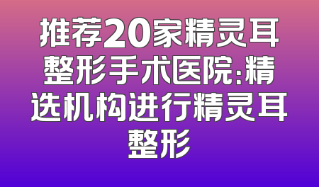 推荐20家精灵耳整形手术医院：精选机构进行精灵耳整形