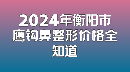 2024年衡阳市鹰钩鼻整形价格全知道