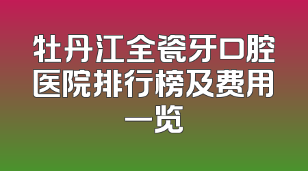 牡丹江全瓷牙口腔医院排行榜及费用一览