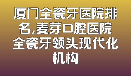 厦门全瓷牙医院排名，麦芽口腔医院全瓷牙领头现代化机构