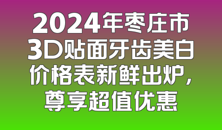 2024年枣庄市3D贴面牙齿美白价格表新鲜出炉，尊享超值优惠