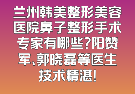 兰州韩美整形美容医院鼻子整形手术专家有哪些？阳赞军、郭晓磊等医生技术精湛！