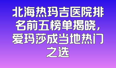 北海热玛吉医院排名前五榜单揭晓，爱玛莎成当地热门之选