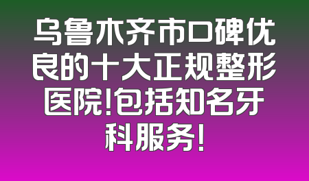 乌鲁木齐市口碑优良的十大正规整形医院！包括知名牙科服务！