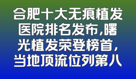 合肥十大无痕植发医院排名发布，曙光植发荣登榜首，当地顶流位列第八
