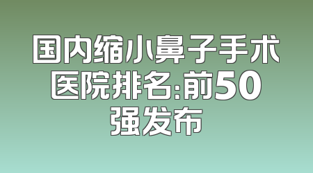 国内缩小鼻子手术医院排名：前50强发布
