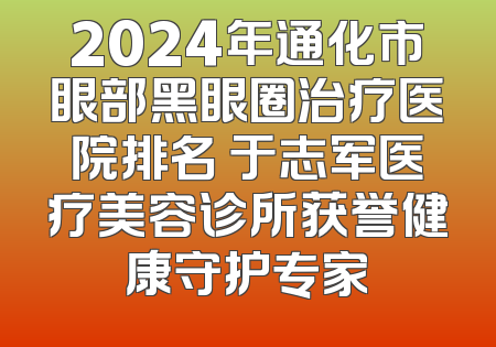 2024年通化市眼部黑眼圈治疗医院排名 于志军医疗美容诊所获誉健康守护专家