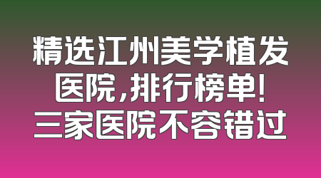 精选江州美学植发医院，排行榜单！三家医院不容错过