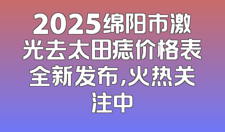 2025绵阳市激光去太田痣价格表全新发布，火热关注中