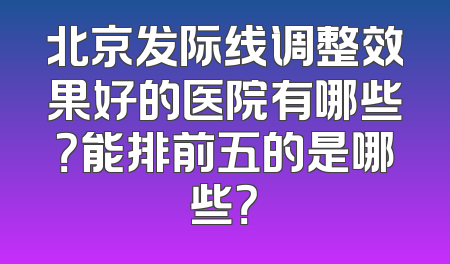 北京发际线调整效果好的医院有哪些？能排前五的是哪些？
