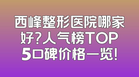西峰整形医院哪家好？人气榜TOP5口碑价格一览！