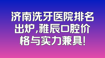 济南洗牙医院排名出炉，雅辰口腔价格与实力兼具！