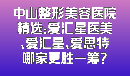 中山整形美容医院精选：爱汇星医美、爱汇星、爱思特哪家更胜一筹？