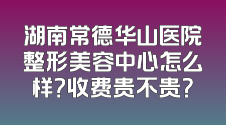 湖南常德华山医院整形美容中心怎么样？收费贵不贵？