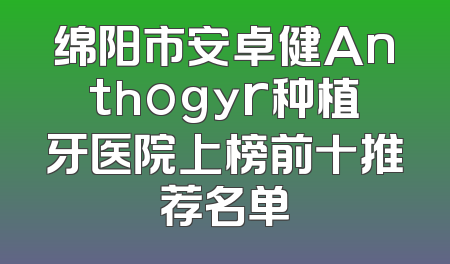 绵阳市安卓健Anthogyr种植牙医院上榜前十推荐名单