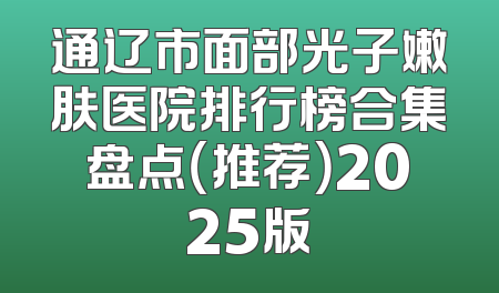 通辽市面部光子嫩肤医院排行榜合集盘点（推荐）2025版