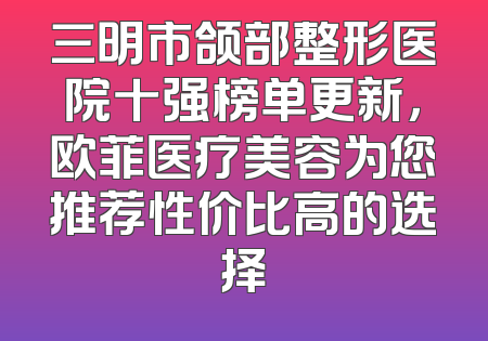 三明市颌部整形医院十强榜单更新，欧菲医疗美容为您推荐性价比高的选择