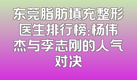 东莞脂肪填充整形医生排行榜：杨伟杰与李志刚的人气对决