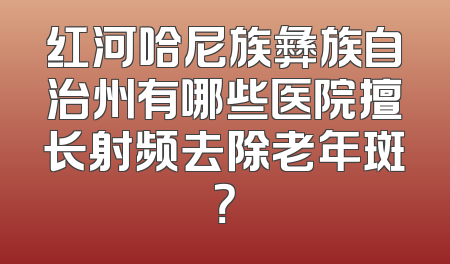 红河哈尼族彝族自治州有哪些医院擅长射频去除老年斑？