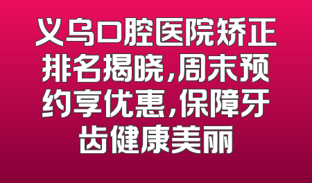 义乌口腔医院矫正排名揭晓，周末预约享优惠，保障牙齿健康美丽