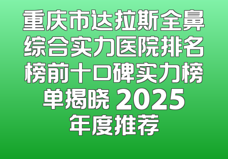 重庆市达拉斯全鼻综合实力医院排名榜前十口碑实力榜单揭晓 2025年度推荐