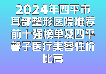 2024年四平市耳部整形医院推荐前十强榜单及四平馨子医疗美容性价比高
