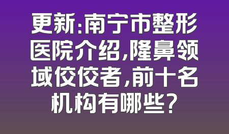 更新：南宁市整形医院介绍，隆鼻领域佼佼者，前十名机构有哪些？