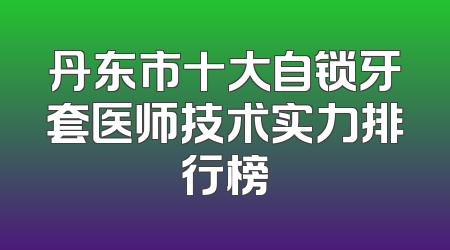 丹东市十大自锁牙套医师技术实力排行榜