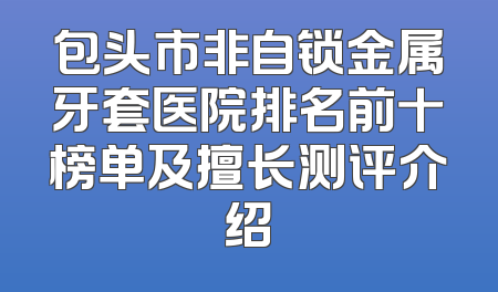 包头市非自锁金属牙套医院排名前十榜单及擅长测评介绍