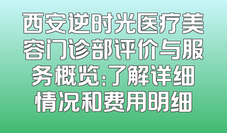 西安逆时光医疗美容门诊部评价与服务概览：了解详细情况和费用明细