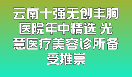 云南十强无创丰胸医院年中精选 光慧医疗美容诊所备受推崇