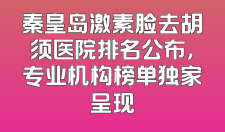 秦皇岛激素脸去胡须医院排名公布，专业机构榜单独家呈现