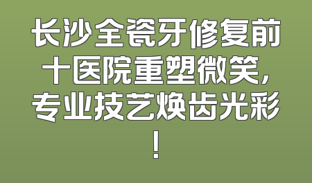 长沙全瓷牙修复前十医院重塑微笑，专业技艺焕齿光彩！