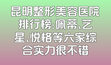 昆明整形美容医院排行榜：佩蒂、艺星、悦格等六家综合实力很不错