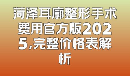 菏泽耳廓整形手术费用官方版2025，完整价格表解析