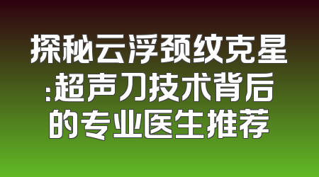 探秘云浮颈纹克星：超声刀技术背后的专业医生推荐