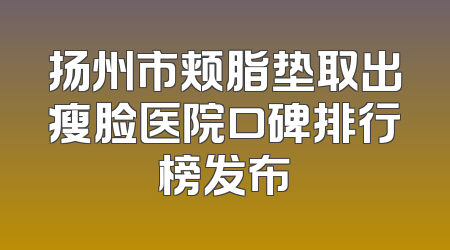 扬州市颊脂垫取出瘦脸医院口碑排行榜发布