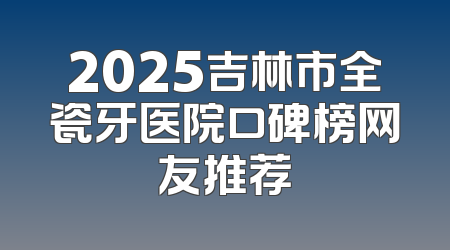 2025吉林市全瓷牙医院口碑榜网友推荐