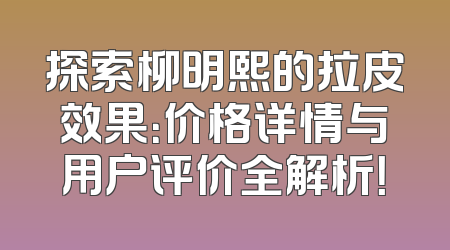 探索柳明熙的拉皮效果：价格详情与用户评价全解析！