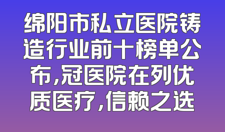 绵阳市私立医院铸造行业前十榜单公布，冠医院在列优质医疗，信赖之选