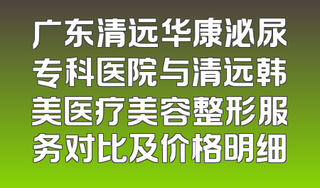 广东清远华康泌尿专科医院与清远韩美医疗美容整形服务对比及价格明细