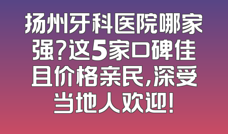 扬州牙科医院哪家强？这5家口碑佳且价格亲民，深受当地人欢迎！