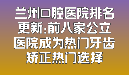 兰州口腔医院排名更新：前八家公立医院成为热门牙齿矫正热门选择