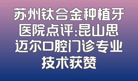 苏州钛合金种植牙医院点评：昆山思迈尔口腔门诊专业技术获赞