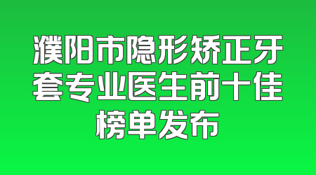 濮阳市隐形矫正牙套专业医生前十佳榜单发布