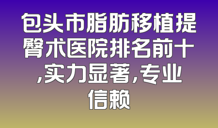 包头市脂肪移植提臀术医院排名前十，实力显著，专业信赖