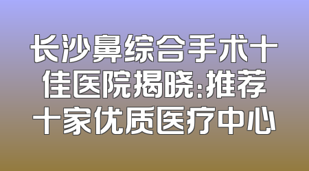 长沙鼻综合手术十佳医院揭晓：推荐十家优质医疗中心